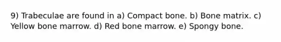 9) Trabeculae are found in a) Compact bone. b) Bone matrix. c) Yellow bone marrow. d) Red bone marrow. e) Spongy bone.