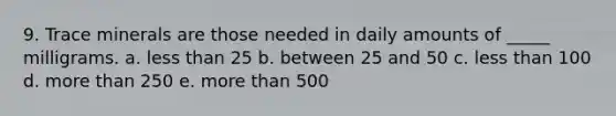 9. Trace minerals are those needed in daily amounts of _____ milligrams. a. less than 25 b. between 25 and 50 c. less than 100 d. more than 250 e. more than 500