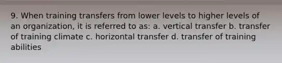 9. When training transfers from lower levels to higher levels of an organization, it is referred to as: a. vertical transfer b. transfer of training climate c. horizontal transfer d. transfer of training abilities