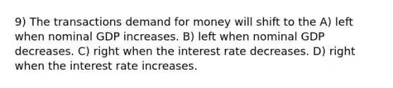 9) The transactions demand for money will shift to the A) left when nominal GDP increases. B) left when nominal GDP decreases. C) right when the interest rate decreases. D) right when the interest rate increases.