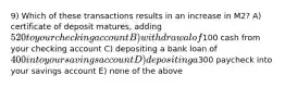 9) Which of these transactions results in an increase in M2? A) certificate of deposit matures, adding 520 to your checking account B) withdrawal of100 cash from your checking account C) depositing a bank loan of 400 into your savings account D) depositing a300 paycheck into your savings account E) none of the above