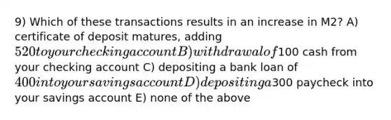 9) Which of these transactions results in an increase in M2? A) certificate of deposit matures, adding 520 to your checking account B) withdrawal of100 cash from your checking account C) depositing a bank loan of 400 into your savings account D) depositing a300 paycheck into your savings account E) none of the above