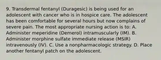 9. Transdermal fentanyl (Duragesic) is being used for an adolescent with cancer who is in hospice care. The adolescent has been comfortable for several hours but now complains of severe pain. The most appropriate nursing action is to: A. Administer meperidine (Demerol) intramuscularly (IM). B. Administer morphine sulfate immediate release (MSIR) intravenously (IV). C. Use a nonpharmacologic strategy. D. Place another fentanyl patch on the adolescent.