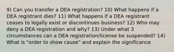 9) Can you transfer a DEA registration? 10) What happens if a DEA registrant dies? 11) What happens if a DEA registrant ceases to legally exist or discontinues business? 12) Who may deny a DEA registration and why? 13) Under what 3 circumstances can a DEA registration/license be suspended? 14) What is "order to show cause" and explain the significance