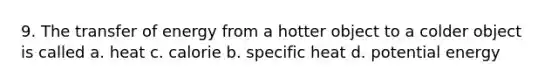 9. The transfer of energy from a hotter object to a colder object is called a. heat c. calorie b. specific heat d. potential energy