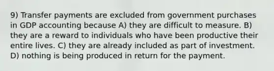 9) Transfer payments are excluded from government purchases in GDP accounting because A) they are difficult to measure. B) they are a reward to individuals who have been productive their entire lives. C) they are already included as part of investment. D) nothing is being produced in return for the payment.