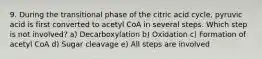 9. During the transitional phase of the citric acid cycle, pyruvic acid is first converted to acetyl CoA in several steps. Which step is not involved? a) Decarboxylation b) Oxidation c) Formation of acetyl CoA d) Sugar cleavage e) All steps are involved