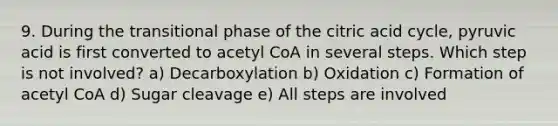 9. During the transitional phase of the citric acid cycle, pyruvic acid is first converted to acetyl CoA in several steps. Which step is not involved? a) Decarboxylation b) Oxidation c) Formation of acetyl CoA d) Sugar cleavage e) All steps are involved