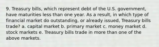 9. Treasury bills, which represent debt of the U.S. government, have maturities less than one year. As a result, in which type of financial market do outstanding, or already issued, Treasury bills trade? a. capital market b. primary market c. money market d. stock markets e. Treasury bills trade in more than one of the above markets.