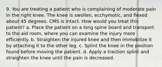 9. You are treating a patient who is complaining of moderate pain in the right knee. The knee is swollen, ecchymotic, and flexed about 45 degrees. CMS is intact. How would you treat this patient? a. Place the patient on a long spine board and transport to the aid room, where you can examine the injury more efficiently. b. Straighten the injured knee and then immobilize it by attaching it to the other leg. c. Splint the knee in the position found before moving the patient. d. Apply a traction splint and straighten the knee until the pain is decreased.