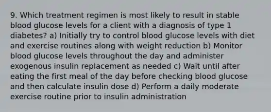 9. Which treatment regimen is most likely to result in stable blood glucose levels for a client with a diagnosis of type 1 diabetes? a) Initially try to control blood glucose levels with diet and exercise routines along with weight reduction b) Monitor blood glucose levels throughout the day and administer exogenous insulin replacement as needed c) Wait until after eating the first meal of the day before checking blood glucose and then calculate insulin dose d) Perform a daily moderate exercise routine prior to insulin administration