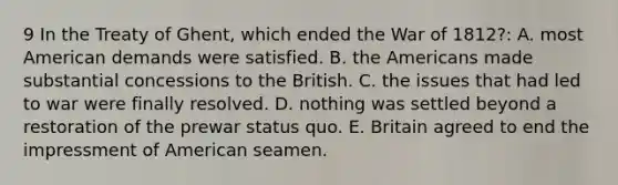 9 In the Treaty of Ghent, which ended the War of 1812?: A. most American demands were satisfied. B. the Americans made substantial concessions to the British. C. the issues that had led to war were finally resolved. D. nothing was settled beyond a restoration of the prewar status quo. E. Britain agreed to end the impressment of American seamen.