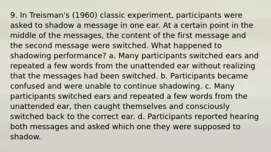 9. In Treisman's (1960) classic experiment, participants were asked to shadow a message in one ear. At a certain point in the middle of the messages, the content of the first message and the second message were switched. What happened to shadowing performance? a. Many participants switched ears and repeated a few words from the unattended ear without realizing that the messages had been switched. b. Participants became confused and were unable to continue shadowing. c. Many participants switched ears and repeated a few words from the unattended ear, then caught themselves and consciously switched back to the correct ear. d. Participants reported hearing both messages and asked which one they were supposed to shadow.