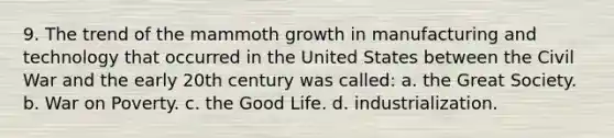 9. The trend of the mammoth growth in manufacturing and technology that occurred in the United States between the Civil War and the early 20th century was called: a. the Great Society. b. War on Poverty. c. the Good Life. d. industrialization.