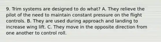 9. Trim systems are designed to do what? A. They relieve the pilot of the need to maintain constant pressure on the flight controls. B. They are used during approach and landing to increase wing lift. C. They move in the opposite direction from one another to control roll.
