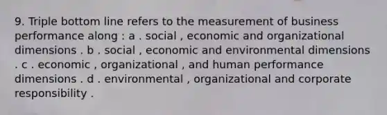 9. Triple bottom line refers to the measurement of business performance along : a . social , economic and organizational dimensions . b . social , economic and environmental dimensions . c . economic , organizational , and human performance dimensions . d . environmental , organizational and corporate responsibility .