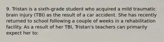 9. Tristan is a sixth-grade student who acquired a mild traumatic brain injury (TBI) as the result of a car accident. She has recently returned to school following a couple of weeks in a rehabilitation facility. As a result of her TBI, Tristan's teachers can primarily expect her to: