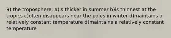 9) the troposphere: a)is thicker in summer b)is thinnest at the tropics c)often disappears near the poles in winter d)maintains a relatively constant temperature d)maintains a relatively constant temperature