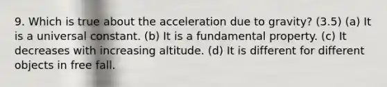 9. Which is true about the acceleration due to gravity? (3.5) (a) It is a universal constant. (b) It is a fundamental property. (c) It decreases with increasing altitude. (d) It is different for different objects in free fall.