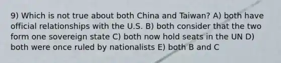 9) Which is not true about both China and Taiwan? A) both have official relationships with the U.S. B) both consider that the two form one sovereign state C) both now hold seats in the UN D) both were once ruled by nationalists E) both B and C