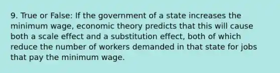 9. True or False: If the government of a state increases the minimum wage, economic theory predicts that this will cause both a scale effect and a substitution effect, both of which reduce the number of workers demanded in that state for jobs that pay the minimum wage.