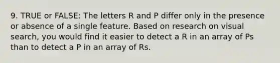 9. TRUE or FALSE: The letters R and P differ only in the presence or absence of a single feature. Based on research on visual search, you would find it easier to detect a R in an array of Ps than to detect a P in an array of Rs.