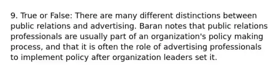 9. True or False: There are many different distinctions between public relations and advertising. Baran notes that public relations professionals are usually part of an organization's policy making process, and that it is often the role of advertising professionals to implement policy after organization leaders set it.