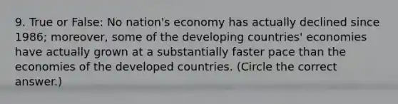 9. True or False: No nation's economy has actually declined since 1986; moreover, some of the developing countries' economies have actually grown at a substantially faster pace than the economies of the developed countries. (Circle the correct answer.)