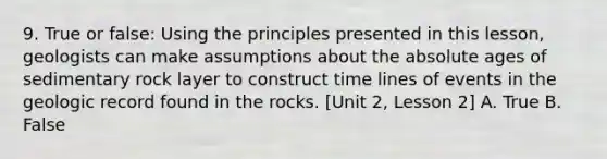 9. True or false: Using the principles presented in this lesson, geologists can make assumptions about the absolute ages of sedimentary rock layer to construct time lines of events in the geologic record found in the rocks. [Unit 2, Lesson 2] A. True B. False