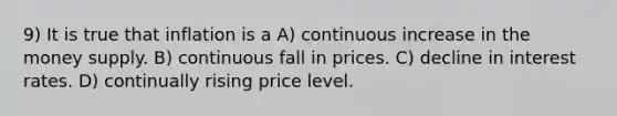 9) It is true that inflation is a A) continuous increase in the money supply. B) continuous fall in prices. C) decline in interest rates. D) continually rising price level.