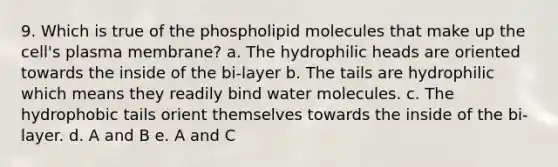 9. Which is true of the phospholipid molecules that make up the cell's plasma membrane? a. The hydrophilic heads are oriented towards the inside of the bi-layer b. The tails are hydrophilic which means they readily bind water molecules. c. The hydrophobic tails orient themselves towards the inside of the bi-layer. d. A and B e. A and C