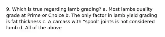 9. Which is true regarding lamb grading? a. Most lambs quality grade at Prime or Choice b. The only factor in lamb yield grading is fat thickness c. A carcass with "spool" joints is not considered lamb d. All of the above