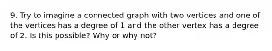 9. Try to imagine a connected graph with two vertices and one of the vertices has a degree of 1 and the other vertex has a degree of 2. Is this possible? Why or why not?