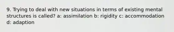 9. Trying to deal with new situations in terms of existing mental structures is called? a: assimilation b: rigidity c: accommodation d: adaption