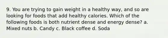 9. You are trying to gain weight in a healthy way, and so are looking for foods that add healthy calories. Which of the following foods is both nutrient dense and energy dense? a. Mixed nuts b. Candy c. Black coffee d. Soda