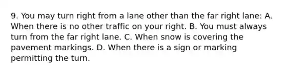 9. You may turn right from a lane other than the far right lane: A. When there is no other traffic on your right. B. You must always turn from the far right lane. C. When snow is covering the pavement markings. D. When there is a sign or marking permitting the turn.