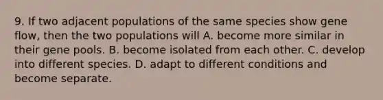 9. If two adjacent populations of the same species show gene flow, then the two populations will A. become more similar in their gene pools. B. become isolated from each other. C. develop into different species. D. adapt to different conditions and become separate.