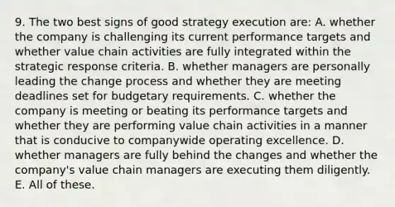 9. The two best signs of good strategy execution are: A. whether the company is challenging its current performance targets and whether value chain activities are fully integrated within the strategic response criteria. B. whether managers are personally leading the change process and whether they are meeting deadlines set for budgetary requirements. C. whether the company is meeting or beating its performance targets and whether they are performing value chain activities in a manner that is conducive to companywide operating excellence. D. whether managers are fully behind the changes and whether the company's value chain managers are executing them diligently. E. All of these.