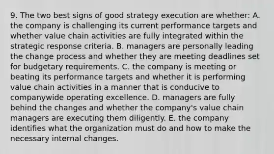 9. The two best signs of good strategy execution are whether: A. the company is challenging its current performance targets and whether value chain activities are fully integrated within the strategic response criteria. B. managers are personally leading the change process and whether they are meeting deadlines set for budgetary requirements. C. the company is meeting or beating its performance targets and whether it is performing value chain activities in a manner that is conducive to companywide operating excellence. D. managers are fully behind the changes and whether the company's value chain managers are executing them diligently. E. the company identifies what the organization must do and how to make the necessary internal changes.