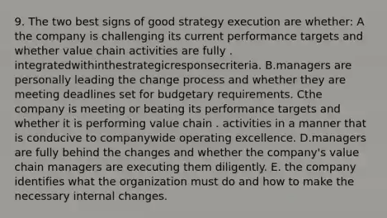 9. The two best signs of good strategy execution are whether: A the company is challenging its current performance targets and whether value chain activities are fully . integratedwithinthestrategicresponsecriteria. B.managers are personally leading the change process and whether they are meeting deadlines set for budgetary requirements. Cthe company is meeting or beating its performance targets and whether it is performing value chain . activities in a manner that is conducive to companywide operating excellence. D.managers are fully behind the changes and whether the company's value chain managers are executing them diligently. E. the company identifies what the organization must do and how to make the necessary internal changes.