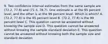 9. Two confidence interval estimates from the same sample are (72.2, 77.8) and (71.3, 78.7). One estimate is at the 95 percent level, and the other is at the 99 percent level. Which is which? A. (72.2, 77.8) is the 95 percent level B. (72.2, 77.8) is the 99 percent level C. This question cannot be answered without knowing the sample size D. This question cannot be answered without knowing the sample standard deviation E. This question cannot be answered without knowing both the sample size and standard deviation