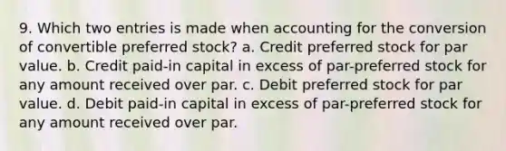 9. Which two entries is made when accounting for the conversion of convertible preferred stock? a. Credit preferred stock for par value. b. Credit paid-in capital in excess of par-preferred stock for any amount received over par. c. Debit preferred stock for par value. d. Debit paid-in capital in excess of par-preferred stock for any amount received over par.