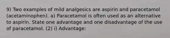 9) Two examples of mild analgesics are aspirin and paracetamol (acetaminophen). a) Paracetamol is often used as an alternative to aspirin. State one advantage and one disadvantage of the use of paracetamol. (2) i) Advantage: