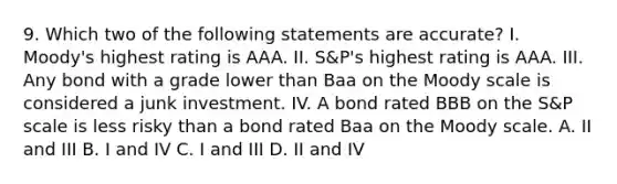 9. Which two of the following statements are accurate? I. Moody's highest rating is AAA. II. S&P's highest rating is AAA. III. Any bond with a grade lower than Baa on the Moody scale is considered a junk investment. IV. A bond rated BBB on the S&P scale is less risky than a bond rated Baa on the Moody scale. A. II and III B. I and IV C. I and III D. II and IV