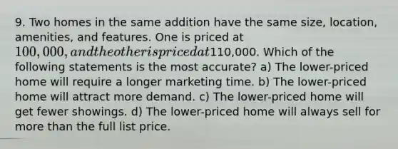 9. Two homes in the same addition have the same size, location, amenities, and features. One is priced at 100,000, and the other is priced at110,000. Which of the following statements is the most accurate? a) The lower-priced home will require a longer marketing time. b) The lower-priced home will attract more demand. c) The lower-priced home will get fewer showings. d) The lower-priced home will always sell for <a href='https://www.questionai.com/knowledge/keWHlEPx42-more-than' class='anchor-knowledge'>more than</a> the full list price.