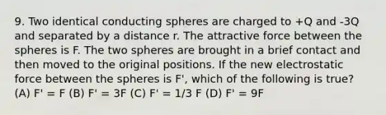 9. Two identical conducting spheres are charged to +Q and -3Q and separated by a distance r. The attractive force between the spheres is F. The two spheres are brought in a brief contact and then moved to the original positions. If the new electrostatic force between the spheres is F', which of the following is true? (A) F' = F (B) F' = 3F (C) F' = 1/3 F (D) F' = 9F