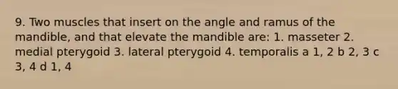 9. Two muscles that insert on the angle and ramus of the mandible, and that elevate the mandible are: 1. masseter 2. medial pterygoid 3. lateral pterygoid 4. temporalis a 1, 2 b 2, 3 c 3, 4 d 1, 4