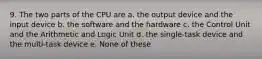 9. The two parts of the CPU are a. the output device and the input device b. the software and the hardware c. the Control Unit and the Arithmetic and Logic Unit d. the single-task device and the multi-task device e. None of these