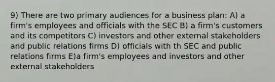 9) There are two primary audiences for a business plan: A) a firm's employees and officials with the SEC B) a firm's customers and its competitors C) investors and other external stakeholders and public relations firms D) officials with th SEC and public relations firms E)a firm's employees and investors and other external stakeholders