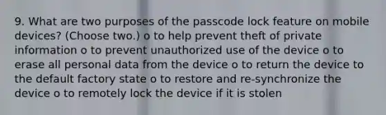 9. What are two purposes of the passcode lock feature on mobile devices? (Choose two.) o to help prevent theft of private information o to prevent unauthorized use of the device o to erase all personal data from the device o to return the device to the default factory state o to restore and re-synchronize the device o to remotely lock the device if it is stolen